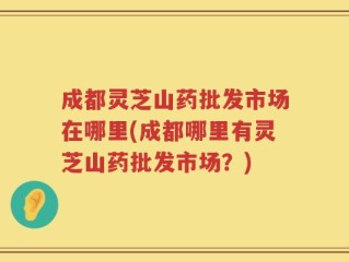 成都灵芝山药批发市场在哪里(成都哪里有灵芝山药批发市场？)