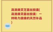 晟源康灵芝菌丝胶囊(晟源康灵菌丝胶囊：一种助力健康的天然补品)