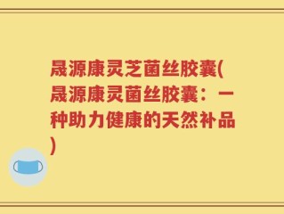晟源康灵芝菌丝胶囊(晟源康灵菌丝胶囊：一种助力健康的天然补品)