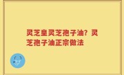 灵芝皇灵芝孢子油？灵芝孢子油正宗做法