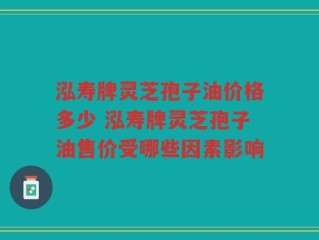 泓寿牌灵芝孢子油价格多少 泓寿牌灵芝孢子油售价受哪些因素影响