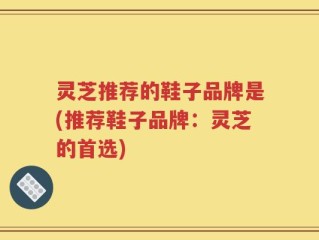 灵芝推荐的鞋子品牌是(推荐鞋子品牌：灵芝的首选)