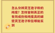 怎么分辨灵芝孢子粉的纯度？怎样鉴别真正的有效成份和纯度高的破壁灵芝孢子粉在哪能买到