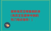 原神海灵芝哪里刷的多(海灵芝在原神中刷的热门地点推荐！)