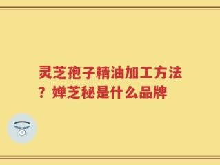 灵芝孢子精油加工方法？婵芝秘是什么品牌