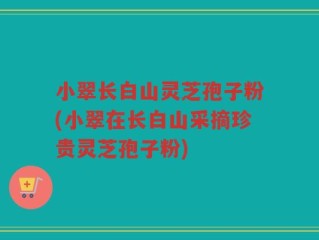 小翠长白山灵芝孢子粉(小翠在长白山采摘珍贵灵芝孢子粉)
