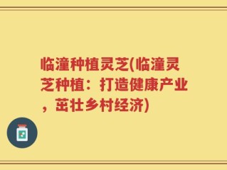 临潼种植灵芝(临潼灵芝种植：打造健康产业，茁壮乡村经济)