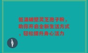 低温破壁灵芝孢子粉，助你开启全新生活方式，轻松提升身心活力