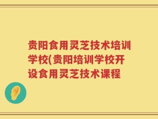 贵阳食用灵芝技术培训学校(贵阳培训学校开设食用灵芝技术课程