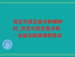 灵芝与灵芝孢子粉哪种好_灵芝与灵芝孢子粉：全面比较两者的优劣