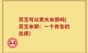 灵芝可以煮大米粥吗(灵芝米粥：一个养生的选择)