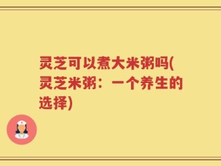 灵芝可以煮大米粥吗(灵芝米粥：一个养生的选择)