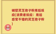 破壁灵芝孢子粉用后反应(消费者反应：用后感觉不错的灵芝孢子粉)
