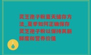 灵芝孢子粉夏天储存方法_夏季如何正确保存灵芝孢子粉以保持其新鲜度和营养价值