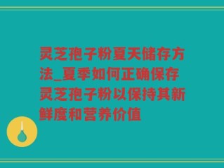 灵芝孢子粉夏天储存方法_夏季如何正确保存灵芝孢子粉以保持其新鲜度和营养价值