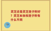 灵芝还是灵芝孢子粉好？灵芝本体和孢子粉有什么不同