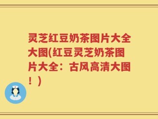 灵芝红豆奶茶图片大全大图(红豆灵芝奶茶图片大全：古风高清大图！)