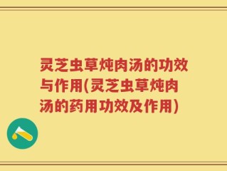 灵芝虫草炖肉汤的功效与作用(灵芝虫草炖肉汤的药用功效及作用)