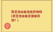 灵芝泡水能泡出药效吗(灵芝泡水能否保留药效？)