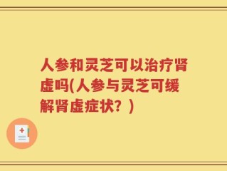 人参和灵芝可以治疗肾虚吗(人参与灵芝可缓解肾虚症状？)