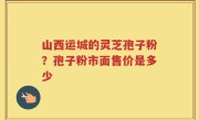 山西运城的灵芝孢子粉？孢子粉市面售价是多少