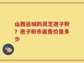 山西运城的灵芝孢子粉？孢子粉市面售价是多少