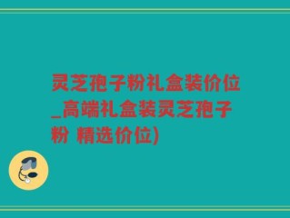 灵芝孢子粉礼盒装价位_高端礼盒装灵芝孢子粉 精选价位)