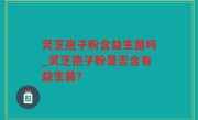 灵芝孢子粉含益生菌吗_灵芝孢子粉是否含有益生菌？