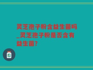 灵芝孢子粉含益生菌吗_灵芝孢子粉是否含有益生菌？