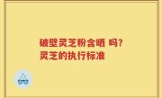 破壁灵芝粉含晒 吗？灵芝的执行标准