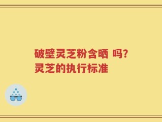 破壁灵芝粉含晒 吗？灵芝的执行标准