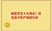 破壁灵芝十大排名？灵芝孢子粉产地排行榜