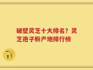 破壁灵芝十大排名？灵芝孢子粉产地排行榜