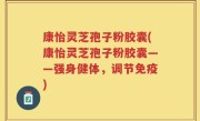 康怡灵芝孢子粉胶囊(康怡灵芝孢子粉胶囊——强身健体，调节免疫)
