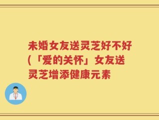 未婚女友送灵芝好不好(「爱的关怀」女友送灵芝增添健康元素
