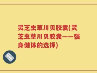 灵芝虫草川贝胶囊(灵芝虫草川贝胶囊——强身健体的选择)