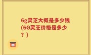 6g灵芝大概是多少钱(6G灵芝价格是多少?)