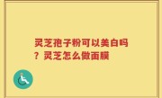 灵芝孢子粉可以美白吗？灵芝怎么做面膜