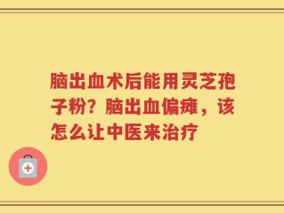 脑出血术后能用灵芝孢子粉？脑出血偏瘫，该怎么让中医来治疗