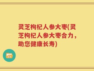 灵芝枸杞人参大枣(灵芝枸杞人参大枣合力，助您健康长寿)