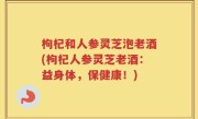 枸杞和人参灵芝泡老酒(枸杞人参灵芝老酒：益身体，保健康！)