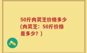 50斤肉灵芝价格多少(肉灵芝：50斤价格是多少？)