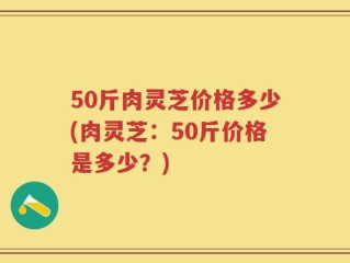 50斤肉灵芝价格多少(肉灵芝：50斤价格是多少？)
