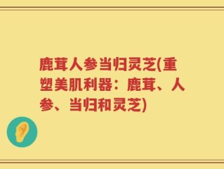鹿茸人参当归灵芝(重塑美肌利器：鹿茸、人参、当归和灵芝)