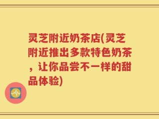 灵芝附近奶茶店(灵芝附近推出多款特色奶茶，让你品尝不一样的甜品体验)