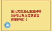 东北灵芝怎么泡酒好喝(如何让东北灵芝酒变得更好喝？)