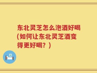 东北灵芝怎么泡酒好喝(如何让东北灵芝酒变得更好喝？)