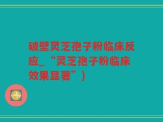 破壁灵芝孢子粉临床反应_“灵芝孢子粉临床效果显著”)