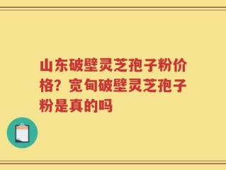 山东破壁灵芝孢子粉价格？宽甸破壁灵芝孢子粉是真的吗