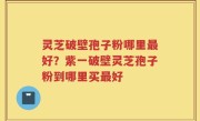 灵芝破壁孢子粉哪里最好？紫一破壁灵芝孢子粉到哪里买最好